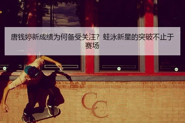 唐钱婷新成绩为何备受关注？蛙泳新星的突破不止于赛场
